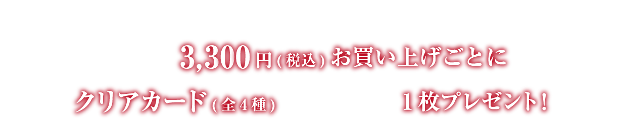 開催期間中、店舗にて1会計3,300円（税込）お買い上げごとにクリアカード（全4種）をランダムで1枚プレゼント！